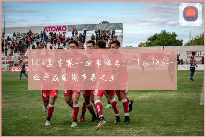 LCK夏季赛一血率排名：T1以78%一血率成前期节奏之王