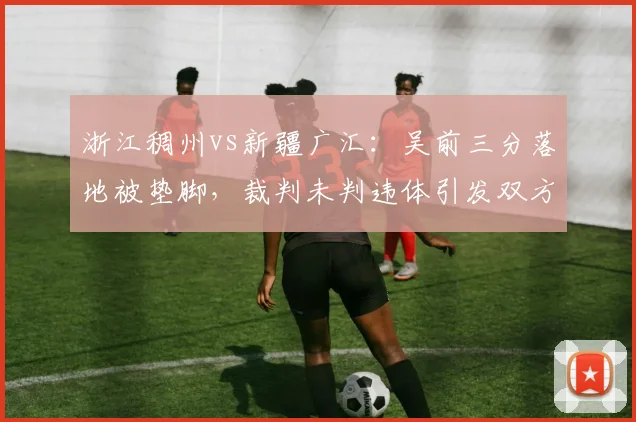 浙江稠州vs新疆广汇:吴前三分落地被垫脚,裁判未判违体引发双方球员冲突