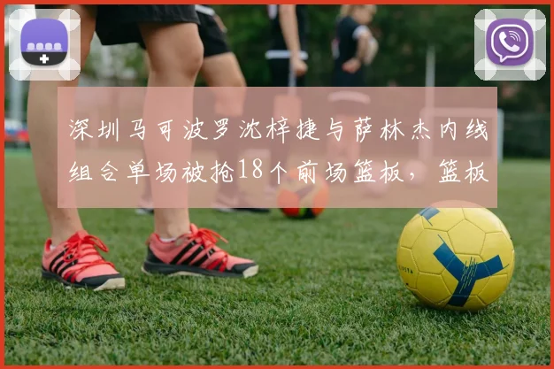 深圳马可波罗沈梓捷与萨林杰内线组合单场被抢18个前场篮板，篮板保护成季后赛隐患？