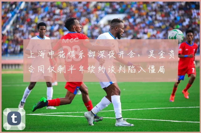上海申花俱乐部深夜开会，吴金贵合同仅剩半年续约谈判陷入僵局