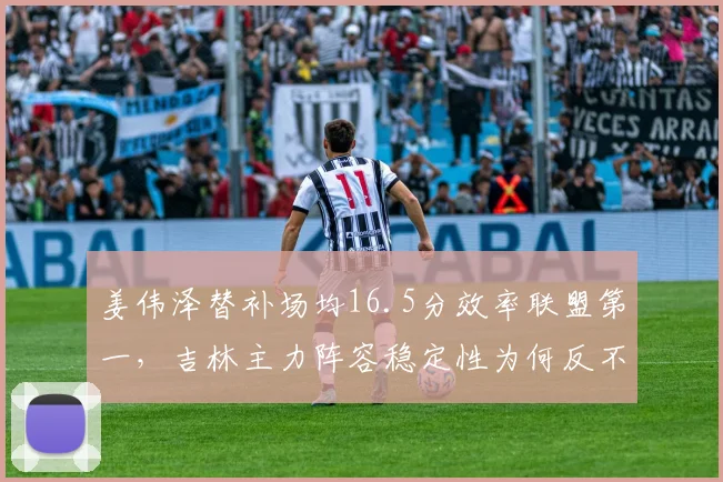 姜伟泽替补场均16.5分效率联盟第一,吉林主力阵容稳定性为何反不如替补