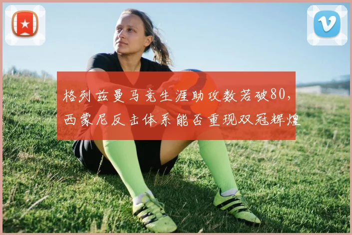 格列兹曼马竞生涯助攻数若破80,西蒙尼反击体系能否重现双冠辉煌?